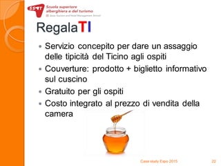RegalaTI
 Servizio concepito per dare un assaggio
delle tipicità del Ticino agli ospiti
 Couverture: prodotto + biglietto informativo
sul cuscino
 Gratuito per gli ospiti
 Costo integrato al prezzo di vendita della
camera
Case study Expo 2015 22
 