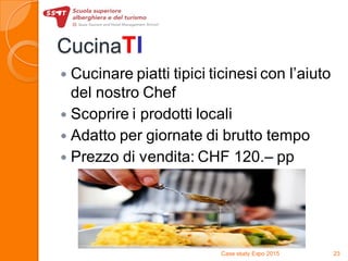 CucinaTI
 Cucinare piatti tipici ticinesi con l’aiuto
del nostro Chef
 Scoprire i prodotti locali
 Adatto per giornate di brutto tempo
 Prezzo di vendita: CHF 120.– pp
Case study Expo 2015 23
 