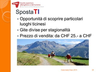 SpostaTI
 Opportunità di scoprire particolari
luoghi ticinesi
 Gite divise per stagionalità
 Prezzo di vendita: da CHF 25.- a CHF
40.-
Case study Expo 2015 24
 