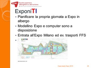 ExponiTI
 Pianificare la propria giornata a Expo in
albergo
 Modellino Expo e computer sono a
disposizione
 Entrata all’Expo Milano ed ev. trasporti FFS
 Prezzo di vendita: da CHF. 40.-
Case study Expo 2015 25
www.expomuseum.com
 