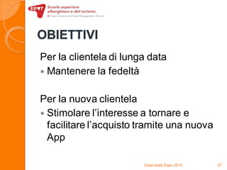 OBIETTIVI
Per la clientela di lunga data
 Mantenere la fedeltà
Per la nuova clientela
 Stimolare l’interesse a tornare e
facilitare l’acquisto tramite una nuova
App
Case study Expo 2015 27
 