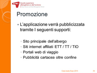 Promozione
 L’applicazione verrà pubblicizzata
tramite I seguenti supporti:
◦ Sito principale dell’albergo
◦ Siti internet affiliati ETT / TT / TIO
◦ Portali web di viaggio
◦ Pubblicità cartacea oltre confine
Case study Expo 2015 35
 