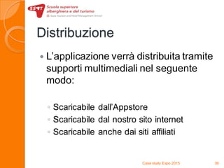 Distribuzione
 L’applicazione verrà distribuita tramite
supporti multimediali nel seguente
modo:
◦ Scaricabile dall’Appstore
◦ Scaricabile dal nostro sito internet
◦ Scaricabile anche dai siti affiliati
Case study Expo 2015 36
 