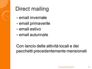 Direct mailing
 email invernale
 email primaverile
 email estivo
 email autunnale
Con lancio delle attività locali e dei
pacchetti precedentemente mensionati
Case study Expo 2015 37
 
