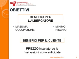 OBIETTIVI
 MASSIMA
OCCUPAZIONE
 MINIMO
RISCHIO
Case study Expo 2015 8
PREZZO invariato se le
riservazioni sono anticipate
BENEFICI PER
L’ALBERGATORE
BENEFICI PER IL CLIENTE
 