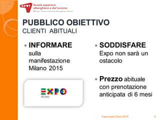 PUBBLICO OBIETTIVO
CLIENTI ABITUALI
 INFORMARE
sulla
manifestazione
Milano 2015
 SODDISFARE
Expo non sarà un
ostacolo
 Prezzo abituale
con prenotazione
anticipata di 6 mesi
Case study Expo 2015 9
 