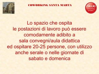 Lo spazio che ospita
le postazioni di lavoro può essere
comodamente adibito a
sala convegni/aula didattica
ed ospitare 20-25 persone, con utilizzo
anche serale o nelle giornate di
sabato e domenica
COWORKING SANTA MARTA
 