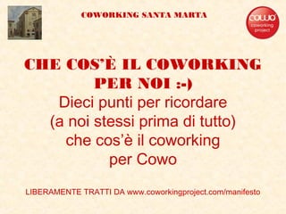 CHE COS’È IL COWORKING
PER NOI :-)
Dieci punti per ricordare
(a noi stessi prima di tutto)
che cos’è il coworking
per Cowo
LIBERAMENTE TRATTI DA www.coworkingproject.com/manifesto
COWORKING SANTA MARTA
 