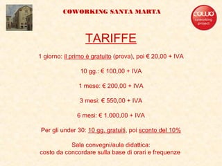 TARIFFE
1 giorno: il primo è gratuito (prova), poi € 20,00 + IVA
10 gg.: € 100,00 + IVA
1 mese: € 200,00 + IVA
3 mesi: € 550,00 + IVA
6 mesi: € 1.000,00 + IVA
Per gli under 30: 10 gg. gratuiti, poi sconto del 10%
Sala convegni/aula didattica:
costo da concordare sulla base di orari e frequenze
COWORKING SANTA MARTA
 