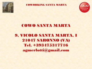 COWO SANTA MARTA
9, VICOLO SANTA MARTA, I
21047 SARONNO (VA)
Tel. +393475317716
agmerlotti@gmail.com
COWORKING SANTA MARTA
 