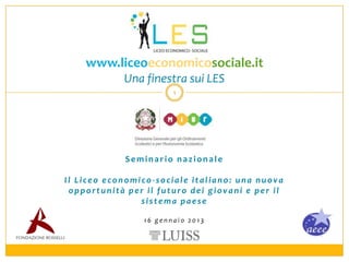 www.liceoeconomicosociale.it
            Una finestra sui LES
                        1




             Seminario nazionale

Il Liceo economico-sociale italiano: una nuova
 opportunità per il futuro dei giovani e per il
                sistema paese

                 16 gennaio 2013
 