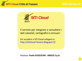 abacogroup.eu
Relatore: Paolo GUGLIELMI - ABACO S.p.A.
Il servizio per integrare e consultare i
dati catastali, cartografici e censuari.
Per accedere a SITI Cloud collegarsi a:
http://siticloud-fasano.blogspot.it/
1
 