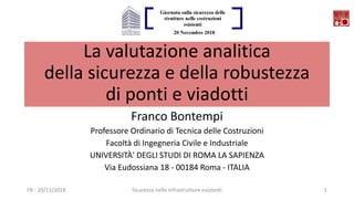 La valutazione analitica
della sicurezza e della robustezza
di ponti e viadotti
Franco Bontempi
Professore Ordinario di Tecnica delle Costruzioni
Facoltà di Ingegneria Civile e Industriale
UNIVERSITÀ' DEGLI STUDI DI ROMA LA SAPIENZA
Via Eudossiana 18 - 00184 Roma - ITALIA
FB - 20/11/2018 Sicurezza nelle infrastrutture esistenti 1
 