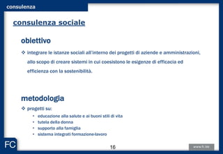 obiettivo
 integrare le istanze sociali all’interno dei progetti di aziende e amministrazioni,
allo scopo di creare sistemi in cui coesistono le esigenze di efficacia ed
efficienza con la sostenibilità.
metodologia
 progetti su:
• educazione alla salute e ai buoni stili di vita
• tutela della donna
• supporto alla famiglia
• sistema integrati formazione-lavoro
consulenza sociale
consulenza
16
 