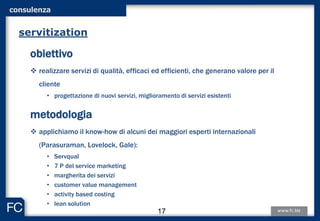obiettivo
 realizzare servizi di qualità, efficaci ed efficienti, che generano valore per il
cliente
• progettazione di nuovi servizi, miglioramento di servizi esistenti
metodologia
 applichiamo il know-how di alcuni dei maggiori esperti internazionali
(Parasuraman, Lovelock, Gale):
• Servqual
• 7 P del service marketing
• margherita dei servizi
• customer value management
• activity based costing
• lean solution
servitization
consulenza
17
 