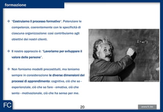 formazione
 “Costruiamo il processo formativo“. Potenziare le
competenze, coerentemente con le specificità di
ciascuna organizzazione: così contribuiamo agli
obiettivi dei nostri clienti.
 Il nostro approccio è: “Lavoriamo per sviluppare il
valore delle persone”.
 Non forniamo modelli precostituiti, ma teniamo
sempre in considerazione le diverse dimensioni dei
processi di apprendimento: cognitiva, ciò che so -
esperienziale, ciò che so fare - emotiva, ciò che
sento - motivazionale, ciò che ha senso per me.
20
 