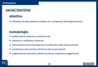 formazione
obiettivo
 diffondere le best practice di settore tra i componenti dell’organizzazione
metodologia
 pubblicazione contenuti su sistema wiki
 selezione e validazione contenuti
 realizzazione di learning object per la diffusione delle buone pratiche
 condivisione best practice all’interno del social network
 miglioramento attraverso sistemi strutturati di gestione suggerimenti
social learning
23
 