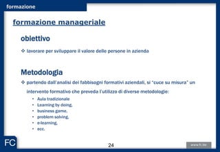 formazione
obiettivo
 lavorare per sviluppare il valore delle persone in azienda
Metodologia
 partendo dall’analisi dei fabbisogni formativi aziendali, si “cuce su misura” un
intervento formativo che preveda l’utilizzo di diverse metodologie:
• Aula tradizionale
• Learning by doing,
• business game,
• problem solving,
• e-learning,
• ecc.
formazione manageriale
24
 