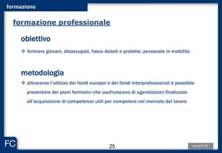 formazione
obiettivo
 formare giovani, disoccupati, fasce deboli e protette, personale in mobilità
metodologia
 attraverso l’utilizzo dei fondi europei e dei fondi interprofessionali è possibile
presentare dei piani formativi che usufruiscano di agevolazioni finalizzate
all’acquisizione di competenze utili per competere nel mercato del lavoro
formazione professionale
25
 