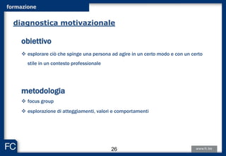 formazione
obiettivo
 esplorare ciò che spinge una persona ad agire in un certo modo e con un certo
stile in un contesto professionale
metodologia
 focus group
 esplorazione di atteggiamenti, valori e comportamenti
diagnostica motivazionale
26
 