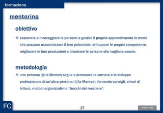 formazione
obiettivo
 sostenere e incoraggiare le persone a gestire il proprio apprendimento in modo
che possano massimizzare il loro potenziale, sviluppare le proprie competenze,
migliorare le loro prestazioni e diventare le persone che vogliono essere.
metodologia
 una persona (il/la Mentor) segue e promuove la carriera e lo sviluppo
professionale di un’altra persona (il/la Mentee), fornendo consigli, chiavi di
lettura, metodi organizzativi e “trucchi del mestiere”.
mentoring
27
 