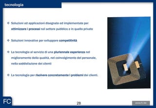 tecnologia
 Soluzioni ed applicazioni disegnate ed implementate per
ottimizzare i processi nel settore pubblico e in quello privato
 Soluzioni innovative per sviluppare competitività
 La tecnologia al servizio di una pluriennale esperienza nel
miglioramento della qualità, nel coinvolgimento del personale,
nella soddisfazione dei clienti
 La tecnologia per risolvere concretamente i problemi dei clienti.
28
 