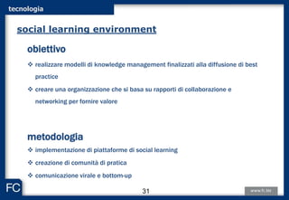 tecnologia
obiettivo
 realizzare modelli di knowledge management finalizzati alla diffusione di best
practice
 creare una organizzazione che si basa su rapporti di collaborazione e
networking per fornire valore
metodologia
 implementazione di piattaforme di social learning
 creazione di comunità di pratica
 comunicazione virale e bottom-up
social learning environment
31
 