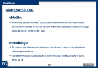 tecnologia
obiettivo
 formare le persone tramite l’utilizzo di strumenti innovativi che consentano
anche ad un numero elevato di persone di formarsi contemporaneamente sugli
stessi contenuti contenendo i costi
metodologia
 FC mette a disposizione dei clienti una piattaforma customizzata sulla base
delle esigenze rilevate
 la piattaforma può essere gestita in autonomia dal cliente, oppure in back-
office da FC
piattaforma FAD
32
 