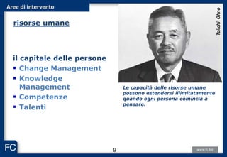 il capitale delle persone
 Change Management
 Knowledge
Management
 Competenze
 Talenti
Le capacità delle risorse umane
possono estendersi illimitatamente
quando ogni persona comincia a
pensare.
TaiichiOhno
9
Aree di intervento
risorse umane
 