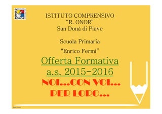 ISTITUTO COMPRENSIVO
“R. ONOR”
San Donà di Piave
Scuola Primaria
“Enrico Fermi”
Offerta Formativa
a.s. 2015-2016
NOI…CON VOI…
PER LORO…
 