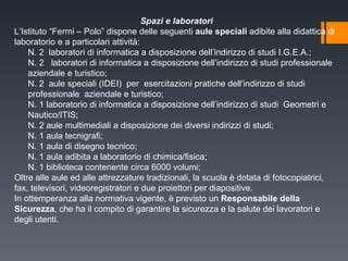 Spazi e laboratori L’Istituto “Fermi – Polo” dispone delle seguenti  aule speciali  adibite alla didattica di laboratorio e a particolari attività: N. 2  laboratori di informatica a disposizione dell’indirizzo di studi I.G.E.A.; N. 2  laboratori di informatica a disposizione dell’indirizzo di studi professionale  aziendale e turistico;  N. 2  aule speciali (IDEI)  per  esercitazioni pratiche dell’indirizzo di studi professionale  aziendale e turistico; N. 1 laboratorio di informatica a disposizione dell’indirizzo di studi  Geometri e Nautico/ITIS; N. 2 aule multimediali a disposizione dei diversi indirizzi di studi;  N. 1 aula tecnigrafi;  N. 1 aula di disegno tecnico; N. 1 aula adibita a laboratorio di chimica/fisica; N. 1 biblioteca contenente circa 6000 volumi; Oltre alle aule ed alle attrezzature tradizionali, la scuola è dotata di fotocopiatrici, fax, televisori, videoregistratori e due proiettori per diapositive.  In ottemperanza alla normativa vigente, è previsto un  Responsabile della Sicurezza , che ha il compito di garantire la sicurezza e la salute dei lavoratori e degli utenti. 