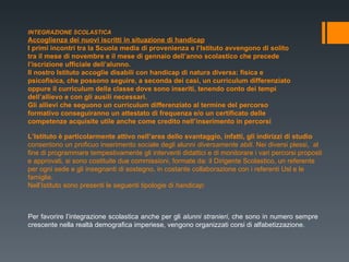 INTEGRAZIONE SCOLASTICA Accoglienza dei nuovi iscritti in situazione di handicap I primi incontri tra la Scuola media di provenienza e l’Istituto avvengono di solito tra il mese di novembre e il mese di gennaio dell’anno scolastico che precede l’iscrizione ufficiale dell’alunno. Il nostro Istituto accoglie disabili con handicap di natura diversa: fisica e psicofisica, che possono seguire, a seconda dei casi, un curriculum differenziato oppure il curriculum della classe dove sono inseriti, tenendo conto dei tempi dell’allievo e con gli ausili necessari. Gli allievi che seguono un curriculum differenziato al termine del percorso formativo conseguiranno un attestato di frequenza e/o un certificato delle competenze acquisite utile anche come credito nell’inserimento in percorsi L’Istituto è particolarmente attivo nell’area dello svantaggio, infatti, gli indirizzi di studio  consentono un proficuo inserimento sociale degli alunni  diversamente abili . Nei diversi plessi,  al fine di programmare tempestivamente gli interventi didattici e di monitorare i vari percorsi proposti e approvati, si sono costituite due commissioni, formate da: il Dirigente Scolastico, un referente per ogni sede e gli insegnanti di sostegno, in costante collaborazione con i referenti Usl e le famiglie.  Nell’Istituto sono presenti le seguenti tipologie di  handicap :  Per favorire l’integrazione scolastica anche per gli  alunni stranieri , che sono in numero sempre crescente nella realtà demografica imperiese, vengono organizzati corsi di alfabetizzazione.  