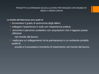 PROGETTO ALTERNANZA SCUOLA-LAVORO PER RAGAZZI CON DISABILITA’  MEDIA O MEDIO-GRAVE Le finalità dell’alternanza sono quelli di: Aumentare il grado di autonomia degli allievi; collegare l’esperienza in aula con l’esperienza pratica; arricchire il percorso scolastico con acquisizioni che il ragazzo possa utilizzare nel mondo del lavoro; realizzare un collegamento tra la permanenza in un ambiente protetto quale la scuola e il successivo momento di inserimento nel mondo del lavoro. 