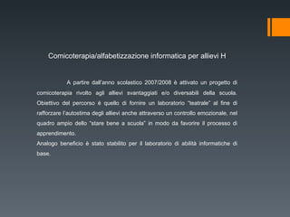 Comicoterapia/alfabetizzazione informatica per allievi H A partire dall’anno scolastico 2007/2008 è attivato un progetto di comicoterapia rivolto agli allievi svantaggiati e/o diversabili della scuola. Obiettivo del percorso è quello di fornire un laboratorio “teatrale” al fine di rafforzare l’autostima degli allievi anche attraverso un controllo emozionale, nel quadro ampio dello “stare bene a scuola” in modo da favorire il processo di apprendimento.  Analogo beneficio è stato stabilito per il laboratorio di abilità informatiche di base.  