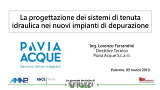 
Le giornate tecniche di
Ing. Lorenzo Ferrandini
Direttore Tecnico
Pavia Acque S.c.a r.l.
La progettazione dei sistemi di tenuta
idraulica nei nuovi impianti di depurazione
Palermo, 09 marzo 2019
 
