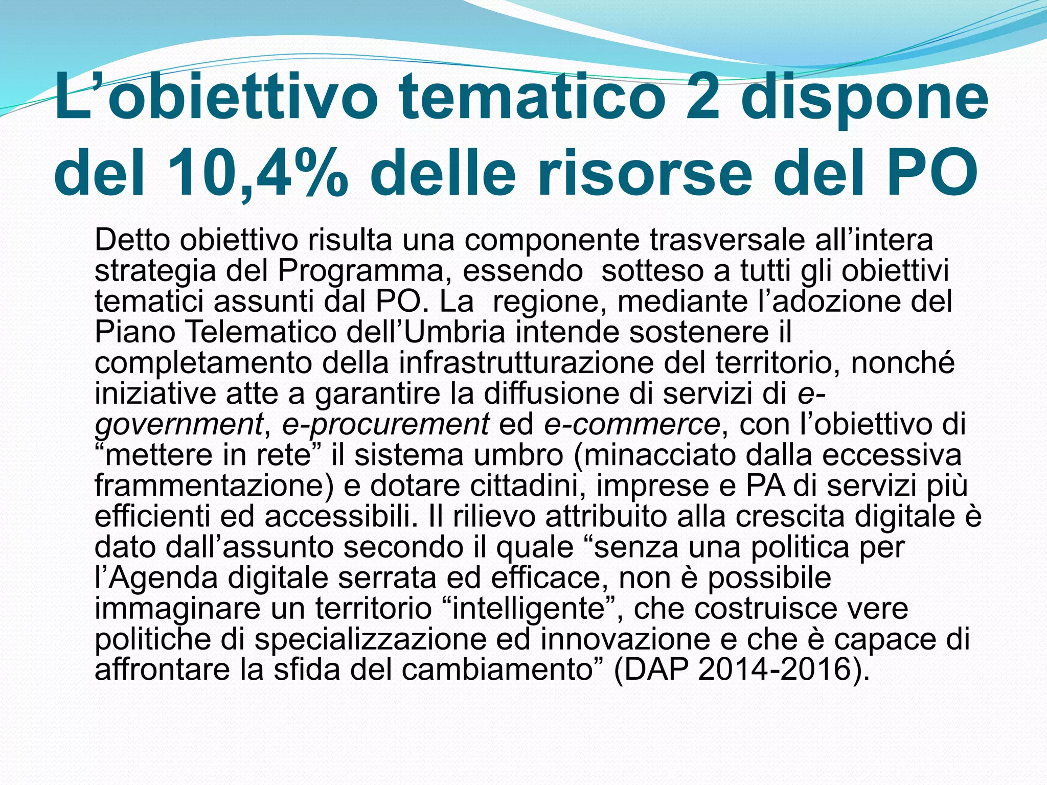L’obiettivo tematico 2 dispone
del 10,4% delle risorse del PO
Detto obiettivo risulta una componente trasversale all’intera
strategia del Programma, essendo sotteso a tutti gli obiettivi
tematici assunti dal PO. La regione, mediante l’adozione del
Piano Telematico dell’Umbria intende sostenere il
completamento della infrastrutturazione del territorio, nonché
iniziative atte a garantire la diffusione di servizi di e-
government, e-procurement ed e-commerce, con l’obiettivo di
“mettere in rete” il sistema umbro (minacciato dalla eccessiva
frammentazione) e dotare cittadini, imprese e PA di servizi più
efficienti ed accessibili. Il rilievo attribuito alla crescita digitale è
dato dall’assunto secondo il quale “senza una politica per
l’Agenda digitale serrata ed efficace, non è possibile
immaginare un territorio “intelligente”, che costruisce vere
politiche di specializzazione ed innovazione e che è capace di
affrontare la sfida del cambiamento” (DAP 2014-2016).
 