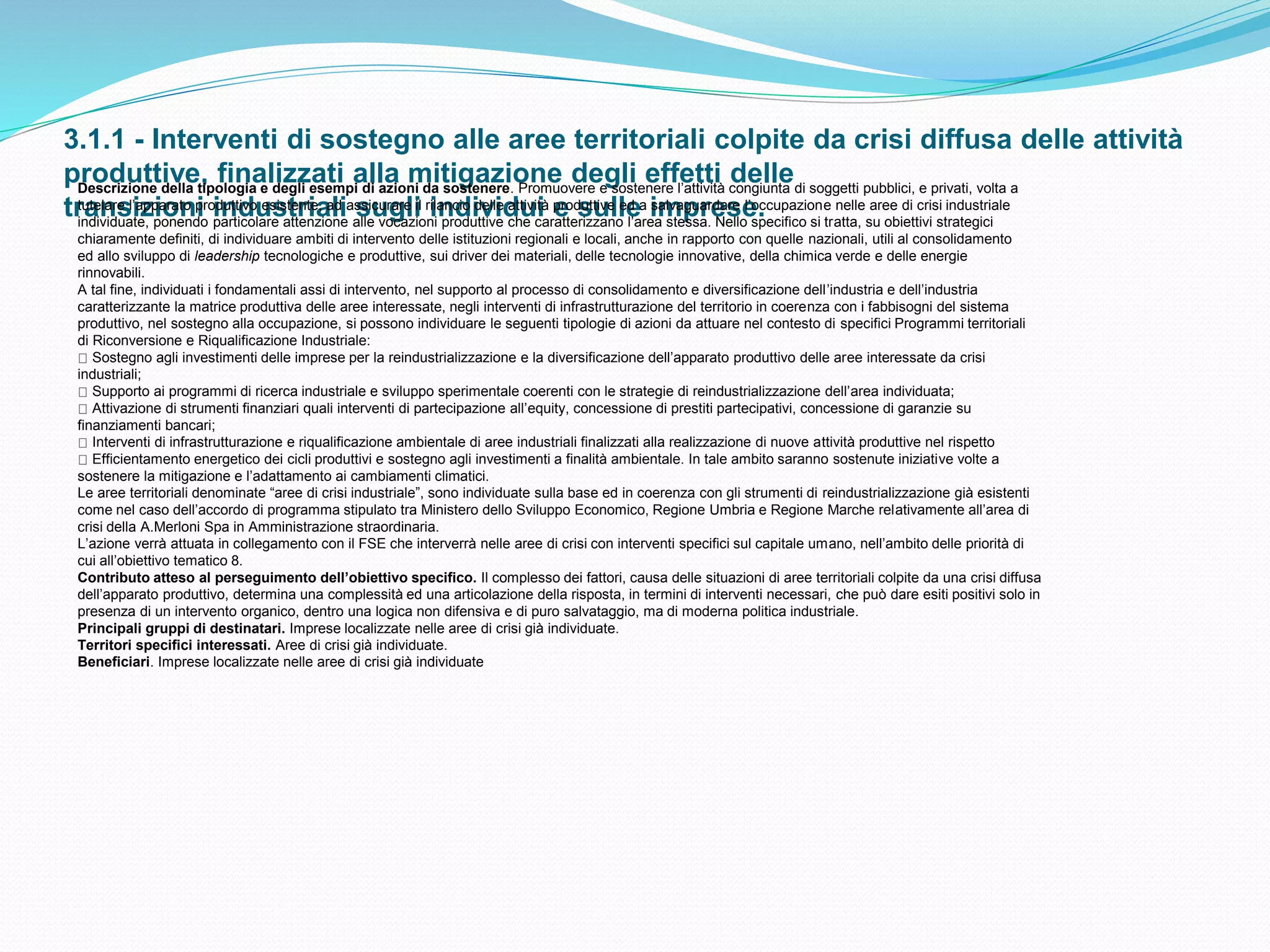 3.1.1 - Interventi di sostegno alle aree territoriali colpite da crisi diffusa delle attività
produttive, finalizzati alla mitigazione degli effetti delle
transizioni industriali sugli individui e sulle imprese.
Descrizione della tipologia e degli esempi di azioni da sostenere. Promuovere e sostenere l’attività congiunta di soggetti pubblici, e privati, volta a
tutelare l’apparato produttivo esistente, ad assicurare il rilancio delle attività produttive ed a salvaguardare l’occupazione nelle aree di crisi industriale
individuate, ponendo particolare attenzione alle vocazioni produttive che caratterizzano l’area stessa. Nello specifico si tratta, su obiettivi strategici
chiaramente definiti, di individuare ambiti di intervento delle istituzioni regionali e locali, anche in rapporto con quelle nazionali, utili al consolidamento
ed allo sviluppo di leadership tecnologiche e produttive, sui driver dei materiali, delle tecnologie innovative, della chimica verde e delle energie
rinnovabili.
A tal fine, individuati i fondamentali assi di intervento, nel supporto al processo di consolidamento e diversificazione dell’industria e dell’industria
caratterizzante la matrice produttiva delle aree interessate, negli interventi di infrastrutturazione del territorio in coerenza con i fabbisogni del sistema
produttivo, nel sostegno alla occupazione, si possono individuare le seguenti tipologie di azioni da attuare nel contesto di specifici Programmi territoriali
di Riconversione e Riqualificazione Industriale:
Sostegno agli investimenti delle imprese per la reindustrializzazione e la diversificazione dell’apparato produttivo delle aree interessate da crisi
industriali;
Supporto ai programmi di ricerca industriale e sviluppo sperimentale coerenti con le strategie di reindustrializzazione dell’area individuata;
Attivazione di strumenti finanziari quali interventi di partecipazione all’equity, concessione di prestiti partecipativi, concessione di garanzie su
finanziamenti bancari;
Interventi di infrastrutturazione e riqualificazione ambientale di aree industriali finalizzati alla realizzazione di nuove attività produttive nel rispetto
Efficientamento energetico dei cicli produttivi e sostegno agli investimenti a finalità ambientale. In tale ambito saranno sostenute iniziative volte a
sostenere la mitigazione e l’adattamento ai cambiamenti climatici.
Le aree territoriali denominate “aree di crisi industriale”, sono individuate sulla base ed in coerenza con gli strumenti di reindustrializzazione già esistenti
come nel caso dell’accordo di programma stipulato tra Ministero dello Sviluppo Economico, Regione Umbria e Regione Marche relativamente all’area di
crisi della A.Merloni Spa in Amministrazione straordinaria.
L’azione verrà attuata in collegamento con il FSE che interverrà nelle aree di crisi con interventi specifici sul capitale umano, nell’ambito delle priorità di
cui all’obiettivo tematico 8.
Contributo atteso al perseguimento dell’obiettivo specifico. Il complesso dei fattori, causa delle situazioni di aree territoriali colpite da una crisi diffusa
dell’apparato produttivo, determina una complessità ed una articolazione della risposta, in termini di interventi necessari, che può dare esiti positivi solo in
presenza di un intervento organico, dentro una logica non difensiva e di puro salvataggio, ma di moderna politica industriale.
Principali gruppi di destinatari. Imprese localizzate nelle aree di crisi già individuate.
Territori specifici interessati. Aree di crisi già individuate.
Beneficiari. Imprese localizzate nelle aree di crisi già individuate
 