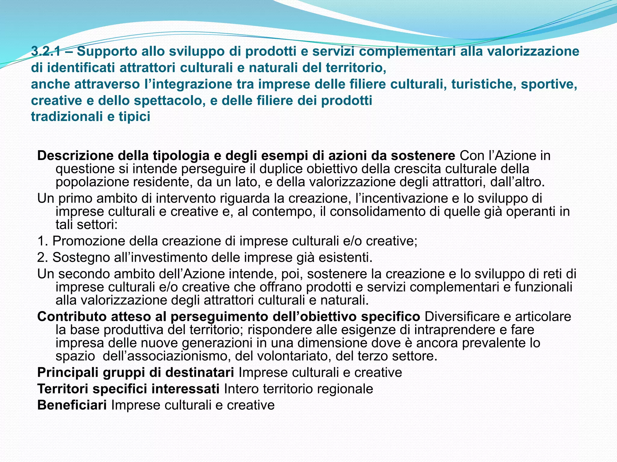 3.2.1 – Supporto allo sviluppo di prodotti e servizi complementari alla valorizzazione
di identificati attrattori culturali e naturali del territorio,
anche attraverso l’integrazione tra imprese delle filiere culturali, turistiche, sportive,
creative e dello spettacolo, e delle filiere dei prodotti
tradizionali e tipici
Descrizione della tipologia e degli esempi di azioni da sostenere Con l’Azione in
questione si intende perseguire il duplice obiettivo della crescita culturale della
popolazione residente, da un lato, e della valorizzazione degli attrattori, dall’altro.
Un primo ambito di intervento riguarda la creazione, l’incentivazione e lo sviluppo di
imprese culturali e creative e, al contempo, il consolidamento di quelle già operanti in
tali settori:
1. Promozione della creazione di imprese culturali e/o creative;
2. Sostegno all’investimento delle imprese già esistenti.
Un secondo ambito dell’Azione intende, poi, sostenere la creazione e lo sviluppo di reti di
imprese culturali e/o creative che offrano prodotti e servizi complementari e funzionali
alla valorizzazione degli attrattori culturali e naturali.
Contributo atteso al perseguimento dell’obiettivo specifico Diversificare e articolare
la base produttiva del territorio; rispondere alle esigenze di intraprendere e fare
impresa delle nuove generazioni in una dimensione dove è ancora prevalente lo
spazio dell’associazionismo, del volontariato, del terzo settore.
Principali gruppi di destinatari Imprese culturali e creative
Territori specifici interessati Intero territorio regionale
Beneficiari Imprese culturali e creative
 