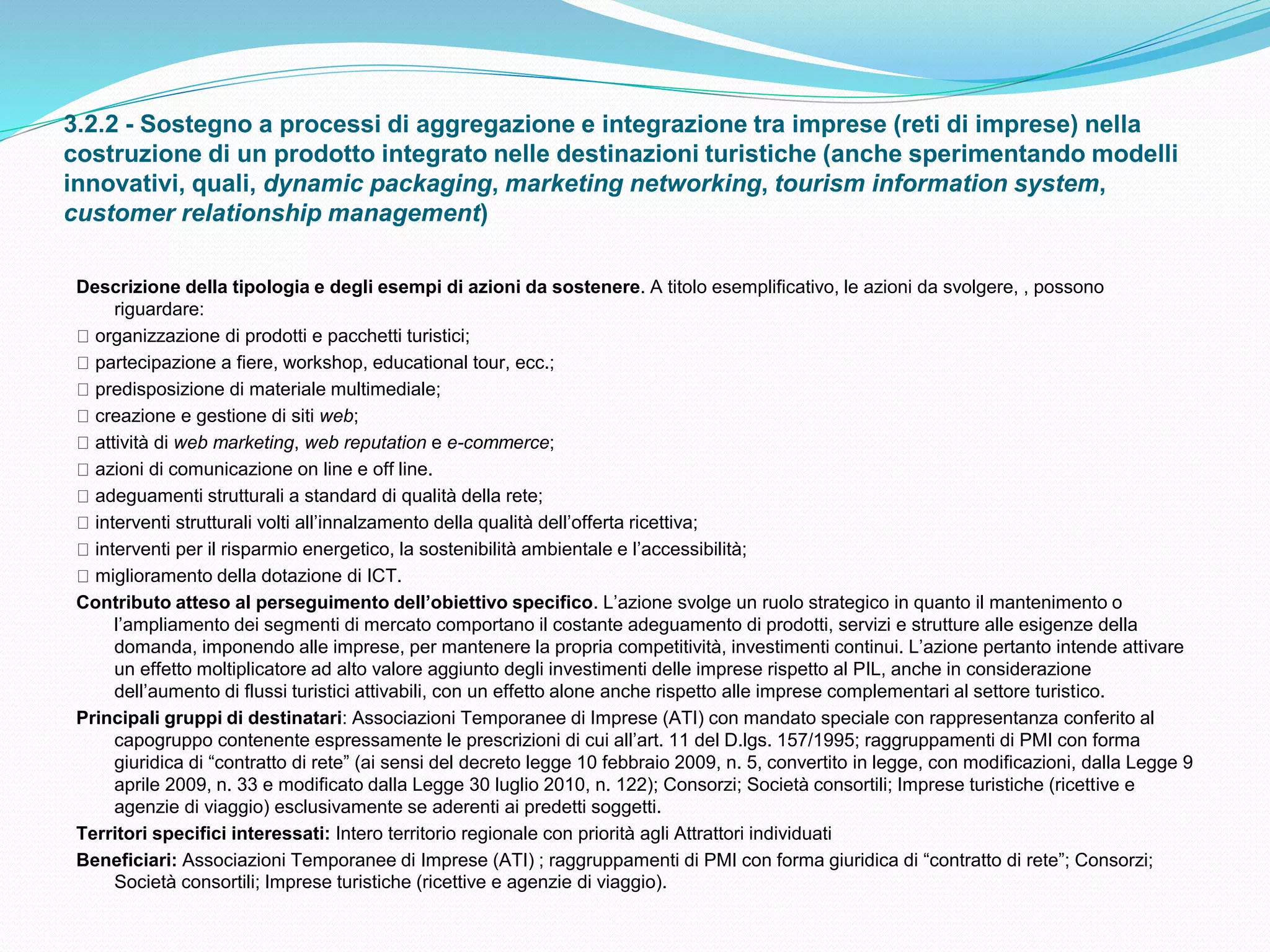 3.2.2 - Sostegno a processi di aggregazione e integrazione tra imprese (reti di imprese) nella
costruzione di un prodotto integrato nelle destinazioni turistiche (anche sperimentando modelli
innovativi, quali, dynamic packaging, marketing networking, tourism information system,
customer relationship management)
Descrizione della tipologia e degli esempi di azioni da sostenere. A titolo esemplificativo, le azioni da svolgere, , possono
riguardare:
organizzazione di prodotti e pacchetti turistici;
partecipazione a fiere, workshop, educational tour, ecc.;
predisposizione di materiale multimediale;
creazione e gestione di siti web;
attività di web marketing, web reputation e e-commerce;
azioni di comunicazione on line e off line.
adeguamenti strutturali a standard di qualità della rete;
interventi strutturali volti all’innalzamento della qualità dell’offerta ricettiva;
interventi per il risparmio energetico, la sostenibilità ambientale e l’accessibilità;
miglioramento della dotazione di ICT.
Contributo atteso al perseguimento dell’obiettivo specifico. L’azione svolge un ruolo strategico in quanto il mantenimento o
l’ampliamento dei segmenti di mercato comportano il costante adeguamento di prodotti, servizi e strutture alle esigenze della
domanda, imponendo alle imprese, per mantenere la propria competitività, investimenti continui. L’azione pertanto intende attivare
un effetto moltiplicatore ad alto valore aggiunto degli investimenti delle imprese rispetto al PIL, anche in considerazione
dell’aumento di flussi turistici attivabili, con un effetto alone anche rispetto alle imprese complementari al settore turistico.
Principali gruppi di destinatari: Associazioni Temporanee di Imprese (ATI) con mandato speciale con rappresentanza conferito al
capogruppo contenente espressamente le prescrizioni di cui all’art. 11 del D.lgs. 157/1995; raggruppamenti di PMI con forma
giuridica di “contratto di rete” (ai sensi del decreto legge 10 febbraio 2009, n. 5, convertito in legge, con modificazioni, dalla Legge 9
aprile 2009, n. 33 e modificato dalla Legge 30 luglio 2010, n. 122); Consorzi; Società consortili; Imprese turistiche (ricettive e
agenzie di viaggio) esclusivamente se aderenti ai predetti soggetti.
Territori specifici interessati: Intero territorio regionale con priorità agli Attrattori individuati
Beneficiari: Associazioni Temporanee di Imprese (ATI) ; raggruppamenti di PMI con forma giuridica di “contratto di rete”; Consorzi;
Società consortili; Imprese turistiche (ricettive e agenzie di viaggio).
 