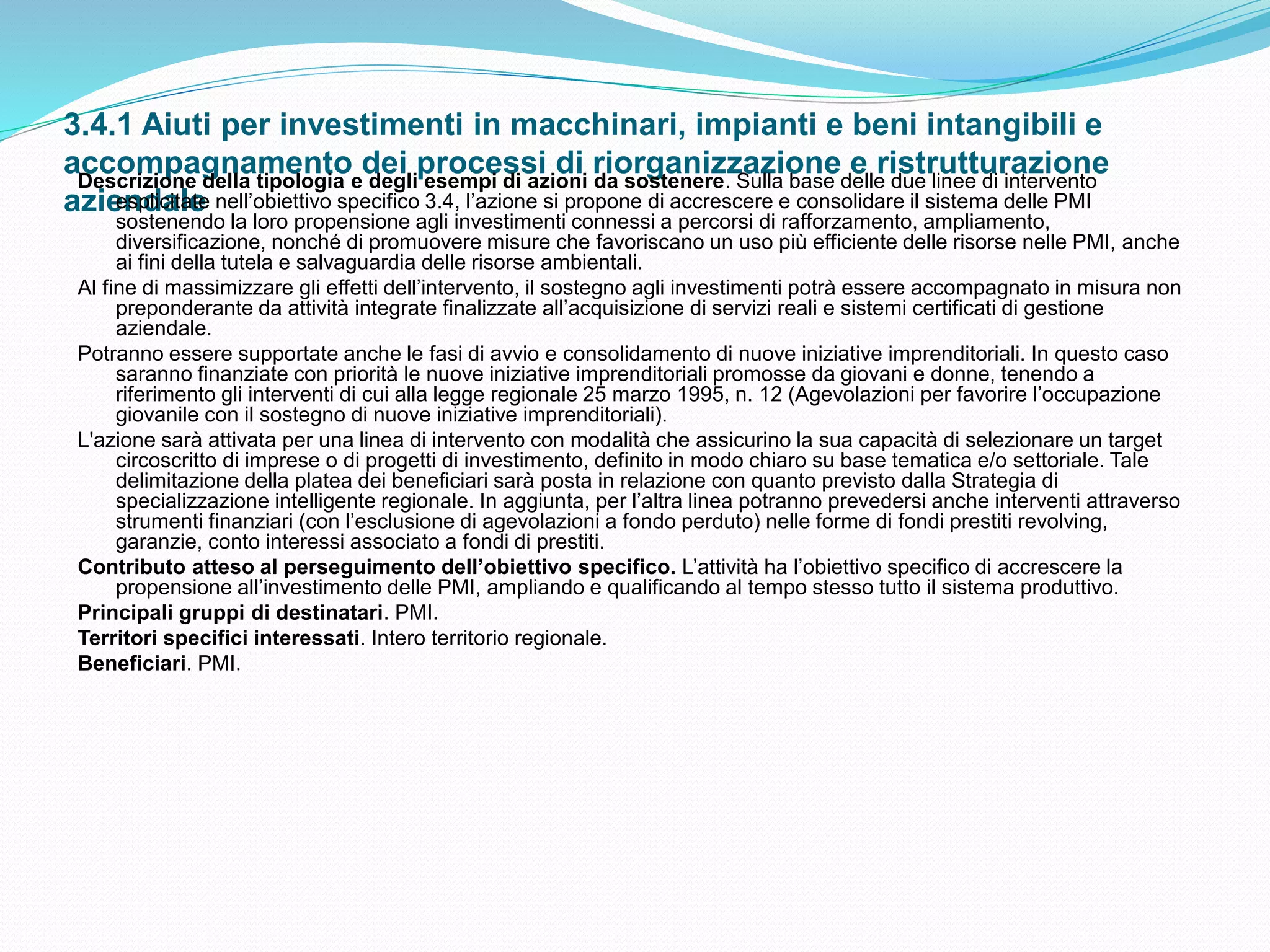 3.4.1 Aiuti per investimenti in macchinari, impianti e beni intangibili e
accompagnamento dei processi di riorganizzazione e ristrutturazione
aziendale
Descrizione della tipologia e degli esempi di azioni da sostenere. Sulla base delle due linee di intervento
esplicitate nell’obiettivo specifico 3.4, l’azione si propone di accrescere e consolidare il sistema delle PMI
sostenendo la loro propensione agli investimenti connessi a percorsi di rafforzamento, ampliamento,
diversificazione, nonché di promuovere misure che favoriscano un uso più efficiente delle risorse nelle PMI, anche
ai fini della tutela e salvaguardia delle risorse ambientali.
Al fine di massimizzare gli effetti dell’intervento, il sostegno agli investimenti potrà essere accompagnato in misura non
preponderante da attività integrate finalizzate all’acquisizione di servizi reali e sistemi certificati di gestione
aziendale.
Potranno essere supportate anche le fasi di avvio e consolidamento di nuove iniziative imprenditoriali. In questo caso
saranno finanziate con priorità le nuove iniziative imprenditoriali promosse da giovani e donne, tenendo a
riferimento gli interventi di cui alla legge regionale 25 marzo 1995, n. 12 (Agevolazioni per favorire l’occupazione
giovanile con il sostegno di nuove iniziative imprenditoriali).
L'azione sarà attivata per una linea di intervento con modalità che assicurino la sua capacità di selezionare un target
circoscritto di imprese o di progetti di investimento, definito in modo chiaro su base tematica e/o settoriale. Tale
delimitazione della platea dei beneficiari sarà posta in relazione con quanto previsto dalla Strategia di
specializzazione intelligente regionale. In aggiunta, per l’altra linea potranno prevedersi anche interventi attraverso
strumenti finanziari (con l’esclusione di agevolazioni a fondo perduto) nelle forme di fondi prestiti revolving,
garanzie, conto interessi associato a fondi di prestiti.
Contributo atteso al perseguimento dell’obiettivo specifico. L’attività ha l’obiettivo specifico di accrescere la
propensione all’investimento delle PMI, ampliando e qualificando al tempo stesso tutto il sistema produttivo.
Principali gruppi di destinatari. PMI.
Territori specifici interessati. Intero territorio regionale.
Beneficiari. PMI.
 