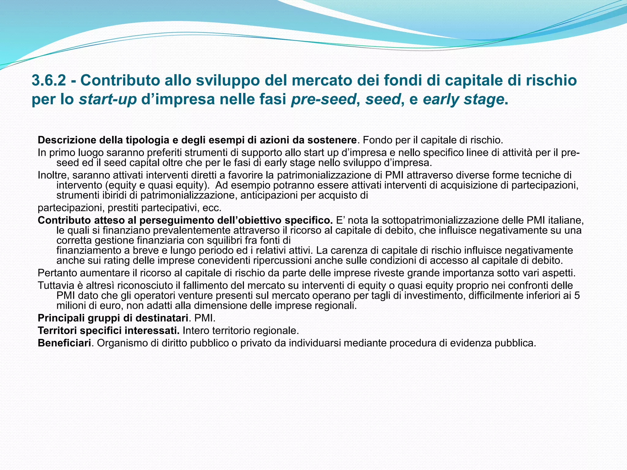 3.6.2 - Contributo allo sviluppo del mercato dei fondi di capitale di rischio
per lo start-up d’impresa nelle fasi pre-seed, seed, e early stage.
Descrizione della tipologia e degli esempi di azioni da sostenere. Fondo per il capitale di rischio.
In primo luogo saranno preferiti strumenti di supporto allo start up d’impresa e nello specifico linee di attività per il pre-
seed ed il seed capital oltre che per le fasi di early stage nello sviluppo d’impresa.
Inoltre, saranno attivati interventi diretti a favorire la patrimonializzazione di PMI attraverso diverse forme tecniche di
intervento (equity e quasi equity). Ad esempio potranno essere attivati interventi di acquisizione di partecipazioni,
strumenti ibiridi di patrimonializzazione, anticipazioni per acquisto di
partecipazioni, prestiti partecipativi, ecc.
Contributo atteso al perseguimento dell’obiettivo specifico. E’ nota la sottopatrimonializzazione delle PMI italiane,
le quali si finanziano prevalentemente attraverso il ricorso al capitale di debito, che influisce negativamente su una
corretta gestione finanziaria con squilibri fra fonti di
finanziamento a breve e lungo periodo ed i relativi attivi. La carenza di capitale di rischio influisce negativamente
anche sui rating delle imprese conevidenti ripercussioni anche sulle condizioni di accesso al capitale di debito.
Pertanto aumentare il ricorso al capitale di rischio da parte delle imprese riveste grande importanza sotto vari aspetti.
Tuttavia è altresì riconosciuto il fallimento del mercato su interventi di equity o quasi equity proprio nei confronti delle
PMI dato che gli operatori venture presenti sul mercato operano per tagli di investimento, difficilmente inferiori ai 5
milioni di euro, non adatti alla dimensione delle imprese regionali.
Principali gruppi di destinatari. PMI.
Territori specifici interessati. Intero territorio regionale.
Beneficiari. Organismo di diritto pubblico o privato da individuarsi mediante procedura di evidenza pubblica.
 