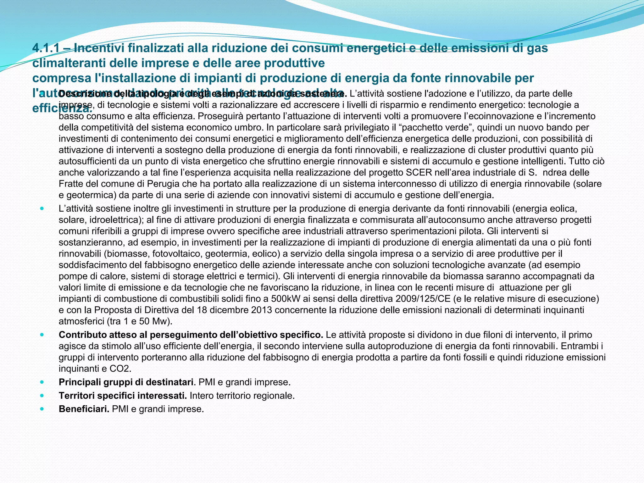 4.1.1 – Incentivi finalizzati alla riduzione dei consumi energetici e delle emissioni di gas
climalteranti delle imprese e delle aree produttive
compresa l'installazione di impianti di produzione di energia da fonte rinnovabile per
l'autoconsumo, dando priorità alle tecnologie ad alta
efficienza.
 Descrizione della tipologia e degli esempi di azioni da sostenere. L’attività sostiene l'adozione e l’utilizzo, da parte delle
imprese, di tecnologie e sistemi volti a razionalizzare ed accrescere i livelli di risparmio e rendimento energetico: tecnologie a
basso consumo e alta efficienza. Proseguirà pertanto l’attuazione di interventi volti a promuovere l’ecoinnovazione e l’incremento
della competitività del sistema economico umbro. In particolare sarà privilegiato il “pacchetto verde”, quindi un nuovo bando per
investimenti di contenimento dei consumi energetici e miglioramento dell’efficienza energetica delle produzioni, con possibilità di
attivazione di interventi a sostegno della produzione di energia da fonti rinnovabili, e realizzazione di cluster produttivi quanto più
autosufficienti da un punto di vista energetico che sfruttino energie rinnovabili e sistemi di accumulo e gestione intelligenti. Tutto ciò
anche valorizzando a tal fine l’esperienza acquisita nella realizzazione del progetto SCER nell’area industriale di S. ndrea delle
Fratte del comune di Perugia che ha portato alla realizzazione di un sistema interconnesso di utilizzo di energia rinnovabile (solare
e geotermica) da parte di una serie di aziende con innovativi sistemi di accumulo e gestione dell’energia.
 L’attività sostiene inoltre gli investimenti in strutture per la produzione di energia derivante da fonti rinnovabili (energia eolica,
solare, idroelettrica); al fine di attivare produzioni di energia finalizzata e commisurata all’autoconsumo anche attraverso progetti
comuni riferibili a gruppi di imprese ovvero specifiche aree industriali attraverso sperimentazioni pilota. Gli interventi si
sostanzieranno, ad esempio, in investimenti per la realizzazione di impianti di produzione di energia alimentati da una o più fonti
rinnovabili (biomasse, fotovoltaico, geotermia, eolico) a servizio della singola impresa o a servizio di aree produttive per il
soddisfacimento del fabbisogno energetico delle aziende interessate anche con soluzioni tecnologiche avanzate (ad esempio
pompe di calore, sistemi di storage elettrici e termici). Gli interventi di energia rinnovabile da biomassa saranno accompagnati da
valori limite di emissione e da tecnologie che ne favoriscano la riduzione, in linea con le recenti misure di attuazione per gli
impianti di combustione di combustibili solidi fino a 500kW ai sensi della direttiva 2009/125/CE (e le relative misure di esecuzione)
e con la Proposta di Direttiva del 18 dicembre 2013 concernente la riduzione delle emissioni nazionali di determinati inquinanti
atmosferici (tra 1 e 50 Mw).
 Contributo atteso al perseguimento dell’obiettivo specifico. Le attività proposte si dividono in due filoni di intervento, il primo
agisce da stimolo all’uso efficiente dell’energia, il secondo interviene sulla autoproduzione di energia da fonti rinnovabili. Entrambi i
gruppi di intervento porteranno alla riduzione del fabbisogno di energia prodotta a partire da fonti fossili e quindi riduzione emissioni
inquinanti e CO2.
 Principali gruppi di destinatari. PMI e grandi imprese.
 Territori specifici interessati. Intero territorio regionale.
 Beneficiari. PMI e grandi imprese.
 