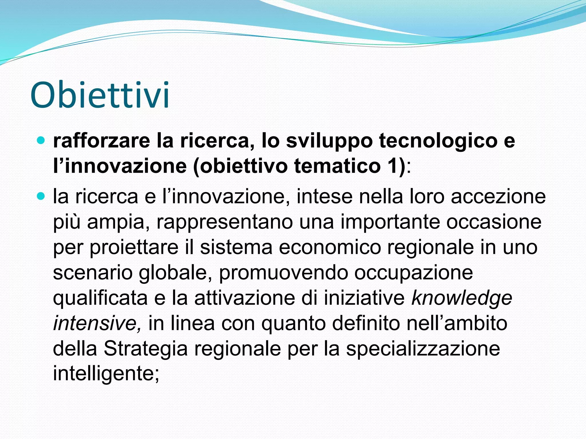 Obiettivi
 rafforzare la ricerca, lo sviluppo tecnologico e
l’innovazione (obiettivo tematico 1):
 la ricerca e l’innovazione, intese nella loro accezione
più ampia, rappresentano una importante occasione
per proiettare il sistema economico regionale in uno
scenario globale, promuovendo occupazione
qualificata e la attivazione di iniziative knowledge
intensive, in linea con quanto definito nell’ambito
della Strategia regionale per la specializzazione
intelligente;
 