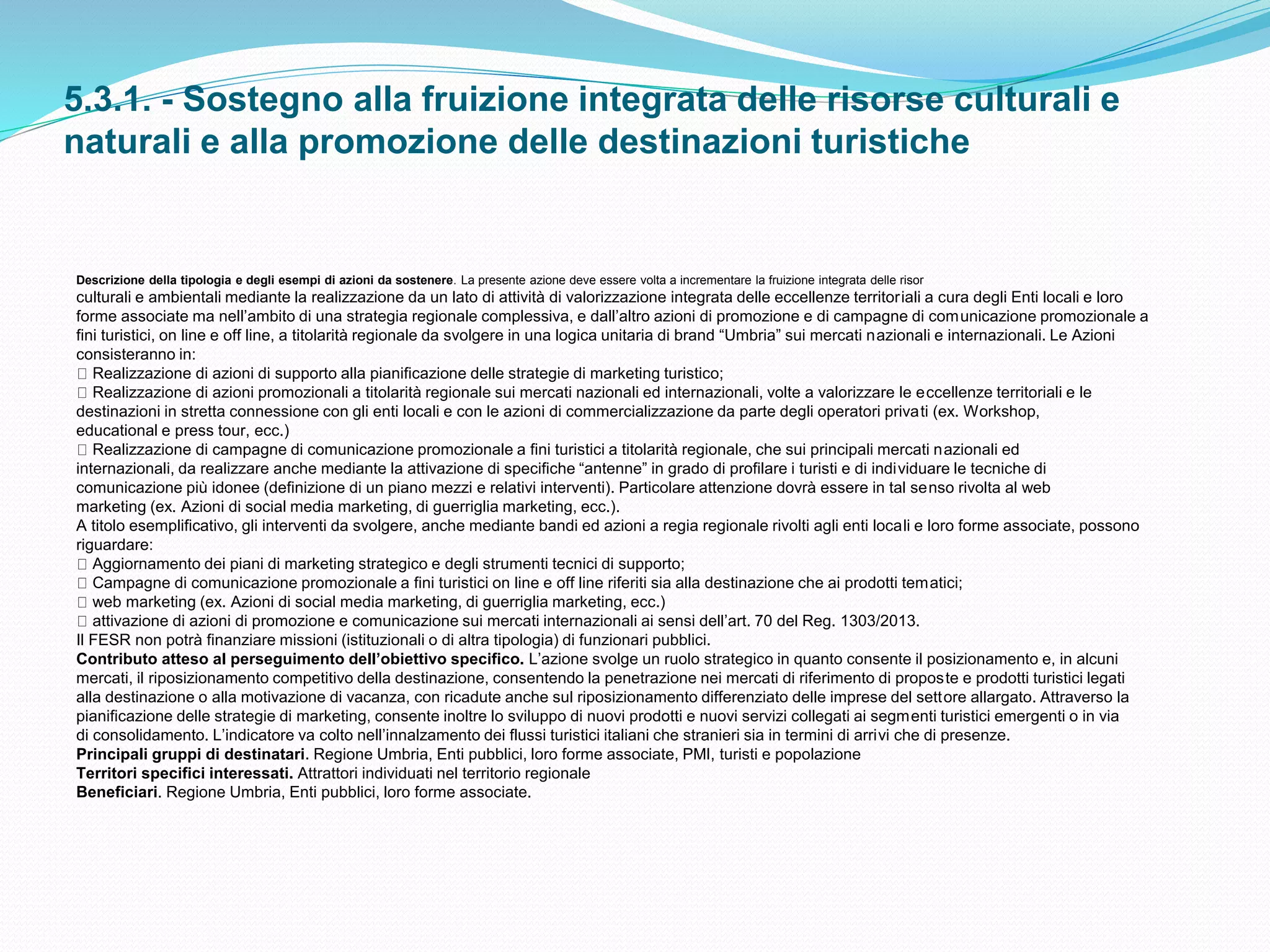 5.3.1. - Sostegno alla fruizione integrata delle risorse culturali e
naturali e alla promozione delle destinazioni turistiche
Descrizione della tipologia e degli esempi di azioni da sostenere. La presente azione deve essere volta a incrementare la fruizione integrata delle risor
culturali e ambientali mediante la realizzazione da un lato di attività di valorizzazione integrata delle eccellenze territoriali a cura degli Enti locali e loro
forme associate ma nell’ambito di una strategia regionale complessiva, e dall’altro azioni di promozione e di campagne di comunicazione promozionale a
fini turistici, on line e off line, a titolarità regionale da svolgere in una logica unitaria di brand “Umbria” sui mercati nazionali e internazionali. Le Azioni
consisteranno in:
Realizzazione di azioni di supporto alla pianificazione delle strategie di marketing turistico;
Realizzazione di azioni promozionali a titolarità regionale sui mercati nazionali ed internazionali, volte a valorizzare le eccellenze territoriali e le
destinazioni in stretta connessione con gli enti locali e con le azioni di commercializzazione da parte degli operatori privati (ex. Workshop,
educational e press tour, ecc.)
Realizzazione di campagne di comunicazione promozionale a fini turistici a titolarità regionale, che sui principali mercati nazionali ed
internazionali, da realizzare anche mediante la attivazione di specifiche “antenne” in grado di profilare i turisti e di individuare le tecniche di
comunicazione più idonee (definizione di un piano mezzi e relativi interventi). Particolare attenzione dovrà essere in tal senso rivolta al web
marketing (ex. Azioni di social media marketing, di guerriglia marketing, ecc.).
A titolo esemplificativo, gli interventi da svolgere, anche mediante bandi ed azioni a regia regionale rivolti agli enti locali e loro forme associate, possono
riguardare:
Aggiornamento dei piani di marketing strategico e degli strumenti tecnici di supporto;
Campagne di comunicazione promozionale a fini turistici on line e off line riferiti sia alla destinazione che ai prodotti tematici;
web marketing (ex. Azioni di social media marketing, di guerriglia marketing, ecc.)
attivazione di azioni di promozione e comunicazione sui mercati internazionali ai sensi dell’art. 70 del Reg. 1303/2013.
Il FESR non potrà finanziare missioni (istituzionali o di altra tipologia) di funzionari pubblici.
Contributo atteso al perseguimento dell’obiettivo specifico. L’azione svolge un ruolo strategico in quanto consente il posizionamento e, in alcuni
mercati, il riposizionamento competitivo della destinazione, consentendo la penetrazione nei mercati di riferimento di proposte e prodotti turistici legati
alla destinazione o alla motivazione di vacanza, con ricadute anche sul riposizionamento differenziato delle imprese del settore allargato. Attraverso la
pianificazione delle strategie di marketing, consente inoltre lo sviluppo di nuovi prodotti e nuovi servizi collegati ai segmenti turistici emergenti o in via
di consolidamento. L’indicatore va colto nell’innalzamento dei flussi turistici italiani che stranieri sia in termini di arrivi che di presenze.
Principali gruppi di destinatari. Regione Umbria, Enti pubblici, loro forme associate, PMI, turisti e popolazione
Territori specifici interessati. Attrattori individuati nel territorio regionale
Beneficiari. Regione Umbria, Enti pubblici, loro forme associate.
 