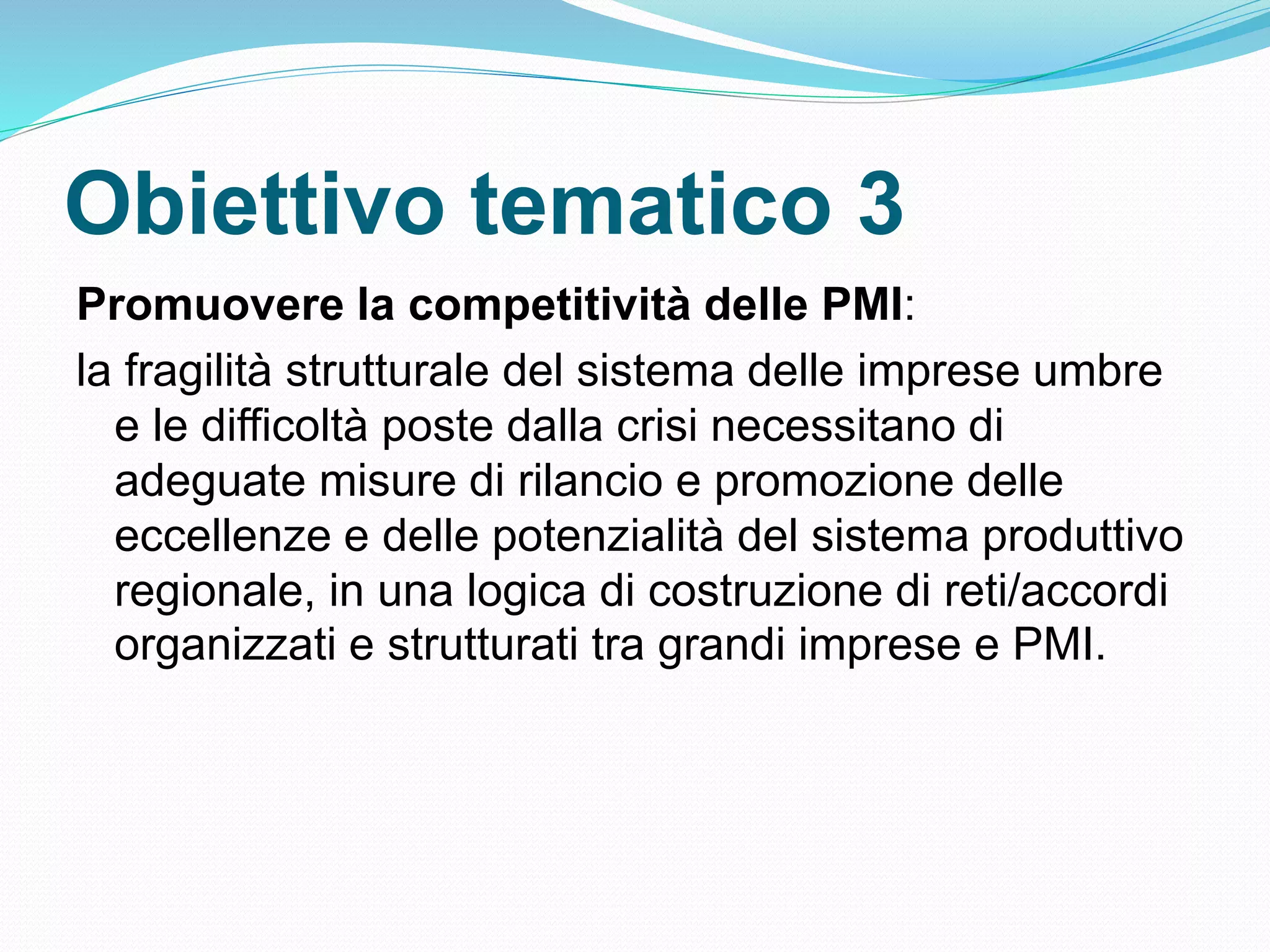 Obiettivo tematico 3
Promuovere la competitività delle PMI:
la fragilità strutturale del sistema delle imprese umbre
e le difficoltà poste dalla crisi necessitano di
adeguate misure di rilancio e promozione delle
eccellenze e delle potenzialità del sistema produttivo
regionale, in una logica di costruzione di reti/accordi
organizzati e strutturati tra grandi imprese e PMI.
 
