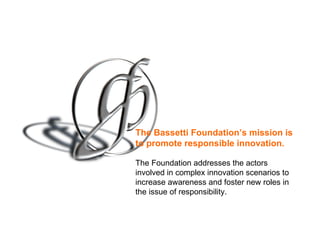 The Bassetti Foundation’s mission is to promote   responsible innovation.   The Foundation addresses the actors involved in complex innovation scenarios to increase awareness and foster new roles in the issue of responsibility. 