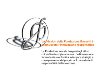 La mission  della Fondazione Bassetti è promuovere l’innovazione responsabile   La Fondazione intende rivolgersi agli attori coinvolti nei complessi scenari dell'innovazione fornendo strumenti utili a sviluppare strategie e consapevolezza del proprio ruolo in materia di responsabilità dell'innovazione. 