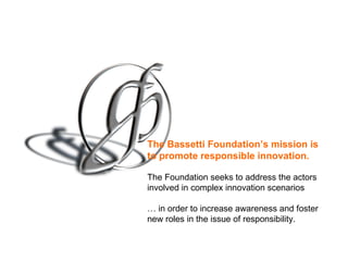 The Bassetti Foundation’s mission is
to promote responsible innovation.

The Foundation seeks to address the actors
involved in complex innovation scenarios

… in order to increase awareness and foster
new roles in the issue of responsibility.
 