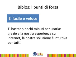 Biblos: i punti di forza

E' facile e veloce

Ti bastano pochi minuti per usarla:
grazie alla nostra esperienza su
Internet, la nostra soluzione è intuitiva
per tutti.
 