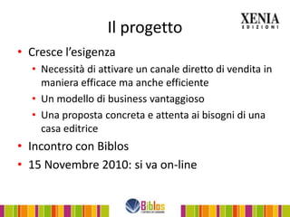 Il progetto
• Cresce l’esigenza
  • Necessità di attivare un canale diretto di vendita in
    maniera efficace ma anche efficiente
  • Un modello di business vantaggioso
  • Una proposta concreta e attenta ai bisogni di una
    casa editrice
• Incontro con Biblos
• 15 Novembre 2010: si va on-line
 